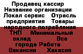 Продавец-кассир › Название организации ­ Локал сервис › Отрасль предприятия ­ Товары народного потребления (ТНП) › Минимальный оклад ­ 28 000 - Все города Работа » Вакансии   . Хакасия респ.